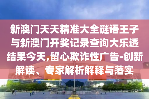 新澳門天天精準(zhǔn)大全謎語王子與新澳門開獎(jiǎng)記錄查詢大樂透結(jié)果今天,留心欺詐性廣告-創(chuàng)新解讀、專家解析解釋與落實(shí)