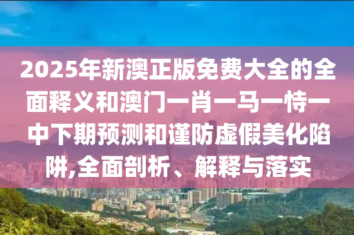 2025年新澳正版免費大全的全面釋義和澳門一肖一馬一恃一中下期預測和謹防虛假美化陷阱,全面剖析、解釋與落實