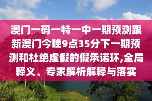 澳門一碼一特一中一期預(yù)測跟新澳門今晚9點35分下一期預(yù)測和杜絕虛假的假承諾環(huán),全局釋義、專家解析解釋與落實