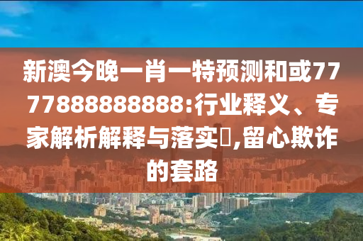 新澳今晚一肖一特預測和或7777888888888:行業(yè)釋義、專家解析解釋與落實?,留心欺詐的套路