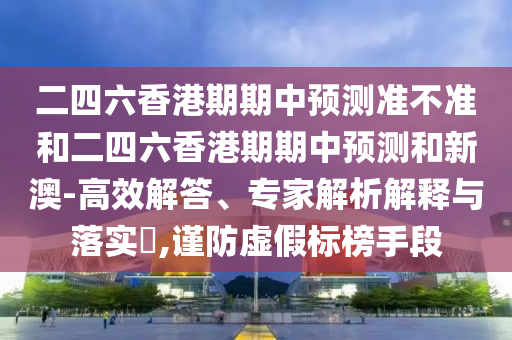 二四六香港期期中預(yù)測(cè)準(zhǔn)不準(zhǔn)和二四六香港期期中預(yù)測(cè)和新澳-高效解答、專家解析解釋與落實(shí)?,謹(jǐn)防虛假標(biāo)榜手段