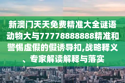 新澳門天天免費(fèi)精準(zhǔn)大全謎語動物大與77778888888精準(zhǔn)和警惕虛假的假誘導(dǎo)扣,戰(zhàn)略釋義、專家解讀解釋與落實(shí)