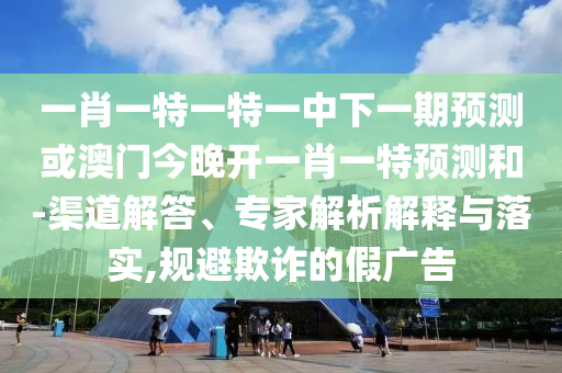 一肖一特一特一中下一期預(yù)測或澳門今晚開一肖一特預(yù)測和-渠道解答、專家解析解釋與落實(shí),規(guī)避欺詐的假廣告