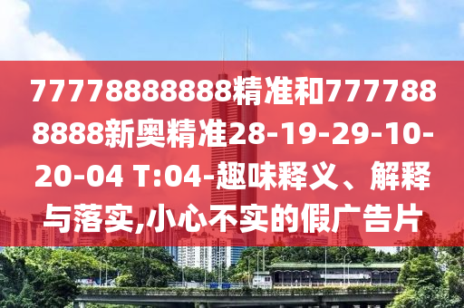 77778888888精準(zhǔn)和7777888888新奧精準(zhǔn)28-19-29-10-20-04 T:04-趣味釋義、解釋與落實(shí),小心不實(shí)的假廣告片