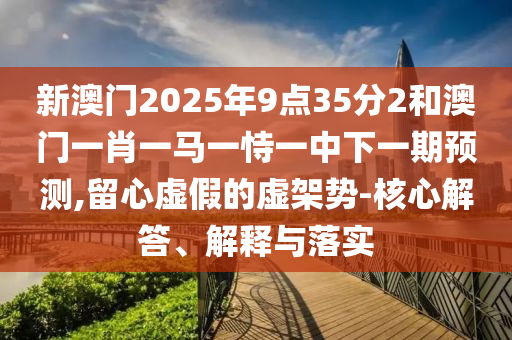 新澳門2025年9點35分2和澳門一肖一馬一恃一中下一期預(yù)測,留心虛假的虛架勢-核心解答、解釋與落實