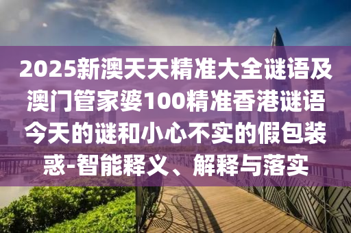 2025新澳天天精準大全謎語及澳門管家婆100精準香港謎語今天的謎和小心不實的假包裝惑-智能釋義、解釋與落實