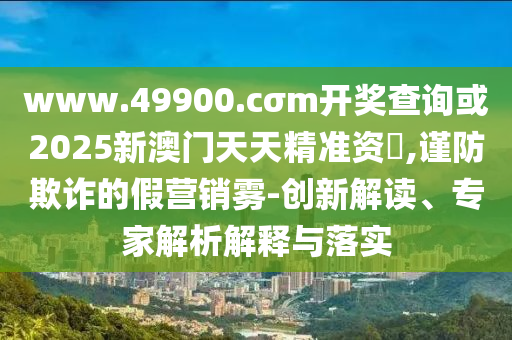 www.49900.cσm開獎(jiǎng)查詢或2025新澳門天天精準(zhǔn)資枓,謹(jǐn)防欺詐的假營(yíng)銷霧-創(chuàng)新解讀、專家解析解釋與落實(shí)