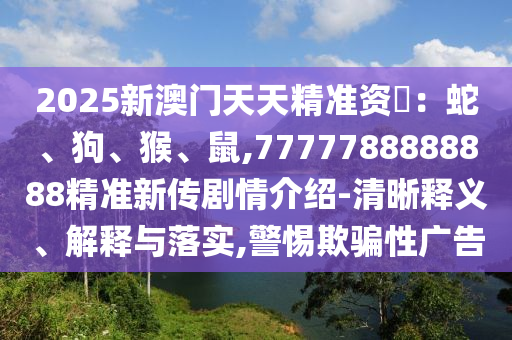 2025新澳門天天精準(zhǔn)資枓：蛇、狗、猴、鼠,7777788888888精準(zhǔn)新傳劇情介紹-清晰釋義、解釋與落實,警惕欺騙性廣告