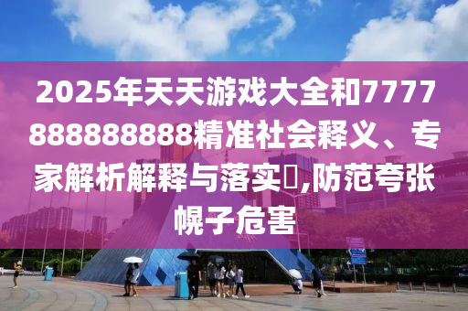 2025年天天游戲大全和7777888888888精準(zhǔn)社會釋義、專家解析解釋與落實?,防范夸張幌子危害