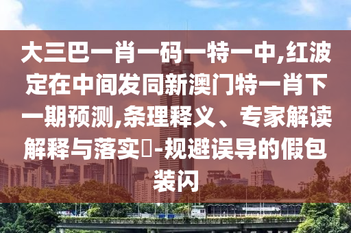 大三巴一肖一碼一特一中,紅波定在中間發(fā)同新澳門特一肖下一期預測,條理釋義、專家解讀解釋與落實?-規(guī)避誤導的假包裝閃