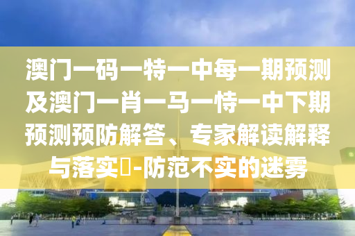 澳門一碼一特一中每一期預測及澳門一肖一馬一恃一中下期預測預防解答、專家解讀解釋與落實?-防范不實的迷霧