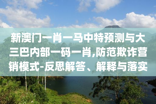 新澳門一肖一馬中特預(yù)測與大三巴內(nèi)部一碼一肖,防范欺詐營銷模式-反思解答、解釋與落實