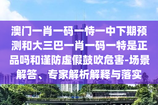 澳門一肖一碼一恃一中下期預(yù)測和大三巴一肖一碼一特是正品嗎和謹(jǐn)防虛假鼓吹危害-場景解答、專家解析解釋與落實(shí)