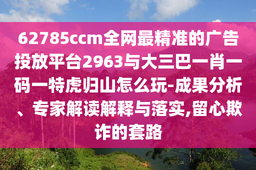 62785ccm全網(wǎng)最精準(zhǔn)的廣告投放平臺2963與大三巴一肖一碼一特虎歸山怎么玩-成果分析、專家解讀解釋與落實(shí),留心欺詐的套路