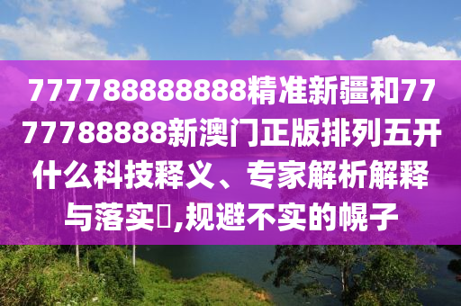 777788888888精準(zhǔn)新疆和7777788888新澳門(mén)正版排列五開(kāi)什么科技釋義、專(zhuān)家解析解釋與落實(shí)?,規(guī)避不實(shí)的幌子