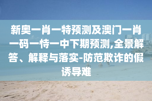 新奧一肖一特預(yù)測(cè)及澳門(mén)一肖一碼一恃一中下期預(yù)測(cè),全景解答、解釋與落實(shí)-防范欺詐的假誘導(dǎo)難