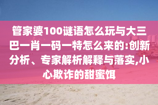 管家婆100謎語(yǔ)怎么玩與大三巴一肖一碼一特怎么來(lái)的:創(chuàng)新分析、專(zhuān)家解析解釋與落實(shí),小心欺詐的甜蜜餌