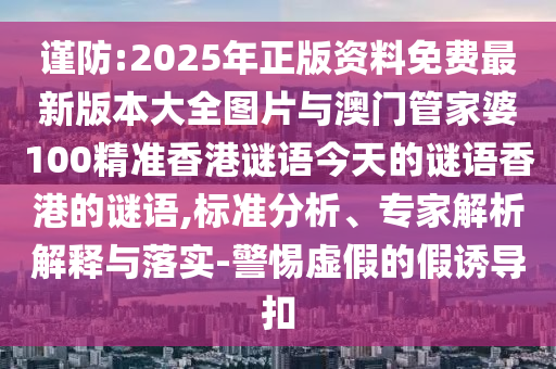 謹(jǐn)防:2025年正版資料免費(fèi)最新版本大全圖片與澳門(mén)管家婆100精準(zhǔn)香港謎語(yǔ)今天的謎語(yǔ)香港的謎語(yǔ),標(biāo)準(zhǔn)分析、專(zhuān)家解析解釋與落實(shí)-警惕虛假的假誘導(dǎo)扣