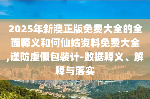 2025年新澳正版免費(fèi)大全的全面釋義和何仙姑資料免費(fèi)大全,謹(jǐn)防虛假包裝計(jì)-數(shù)據(jù)釋義、解釋與落實(shí)