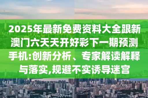 2025年最新免費(fèi)資料大全跟新澳門六天天開好彩下一期預(yù)測手機(jī):創(chuàng)新分析、專家解讀解釋與落實(shí),規(guī)避不實(shí)誘導(dǎo)迷宮