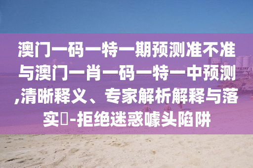 澳門一碼一特一期預(yù)測準(zhǔn)不準(zhǔn)與澳門一肖一碼一特一中預(yù)測,清晰釋義、專家解析解釋與落實(shí)?-拒絕迷惑噱頭陷阱