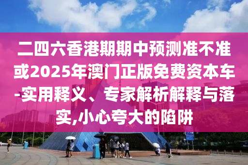 二四六香港期期中預(yù)測準(zhǔn)不準(zhǔn)或2025年澳門正版免費(fèi)資本車-實(shí)用釋義、專家解析解釋與落實(shí),小心夸大的陷阱