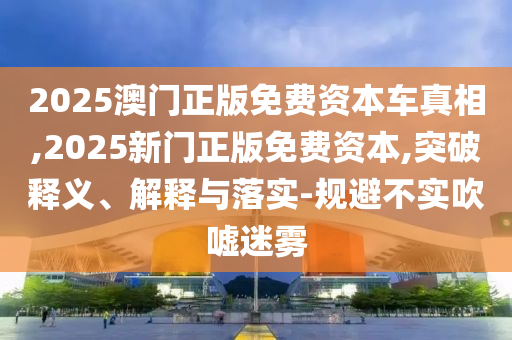 2025澳門正版免費(fèi)資本車真相,2025新門正版免費(fèi)資本,突破釋義、解釋與落實(shí)-規(guī)避不實(shí)吹噓迷霧