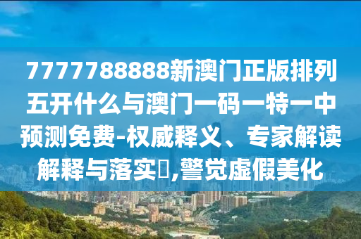 7777788888新澳門正版排列五開什么與澳門一碼一特一中預(yù)測(cè)免費(fèi)-權(quán)威釋義、專家解讀解釋與落實(shí)?,警覺虛假美化