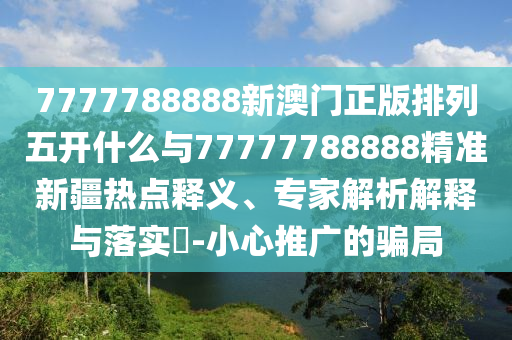 7777788888新澳門正版排列五開什么與77777788888精準(zhǔn)新疆熱點(diǎn)釋義、專家解析解釋與落實(shí)?-小心推廣的騙局