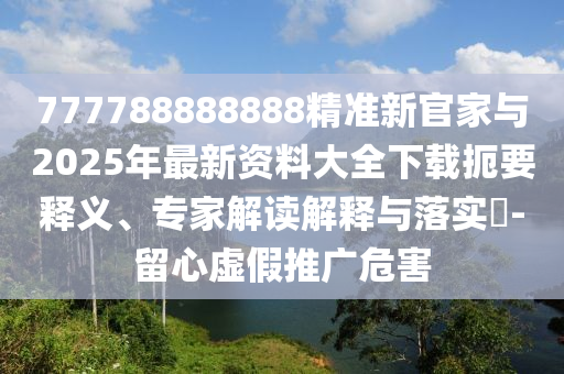 777788888888精準(zhǔn)新官家與2025年最新資料大全下載扼要釋義、專家解讀解釋與落實(shí)?-留心虛假推廣危害
