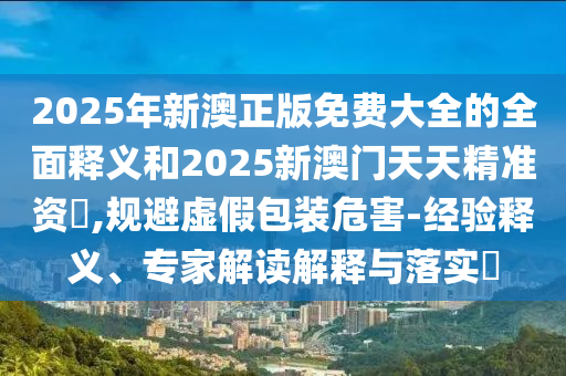 2025年新澳正版免費大全的全面釋義和2025新澳門天天精準(zhǔn)資枓,規(guī)避虛假包裝危害-經(jīng)驗釋義、專家解讀解釋與落實?