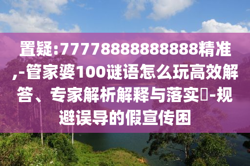 置疑:77778888888888精準(zhǔn),-管家婆100謎語怎么玩高效解答、專家解析解釋與落實?-規(guī)避誤導(dǎo)的假宣傳困