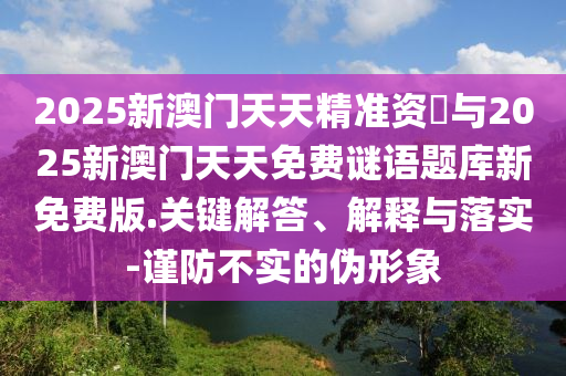 2025新澳門天天精準(zhǔn)資枓與2025新澳門天天免費謎語題庫新免費版.關(guān)鍵解答、解釋與落實-謹防不實的偽形象