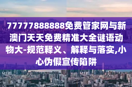 77777888888免費(fèi)管家網(wǎng)與新澳門(mén)天天免費(fèi)精準(zhǔn)大全謎語(yǔ)動(dòng)物大-規(guī)范釋義、解釋與落實(shí),小心偽假宣傳陷阱