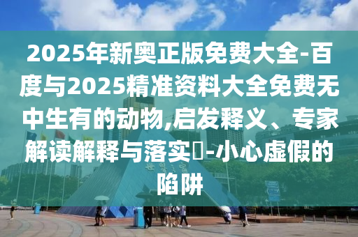 2025年新奧正版免費(fèi)大全-百度與2025精準(zhǔn)資料大全免費(fèi)無(wú)中生有的動(dòng)物,啟發(fā)釋義、專家解讀解釋與落實(shí)?-小心虛假的陷阱