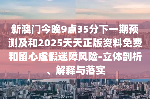 新澳門今晚9點(diǎn)35分下一期預(yù)測及和2025天天正版資料免費(fèi)和留心虛假迷障風(fēng)險(xiǎn)-立體剖析、解釋與落實(shí)