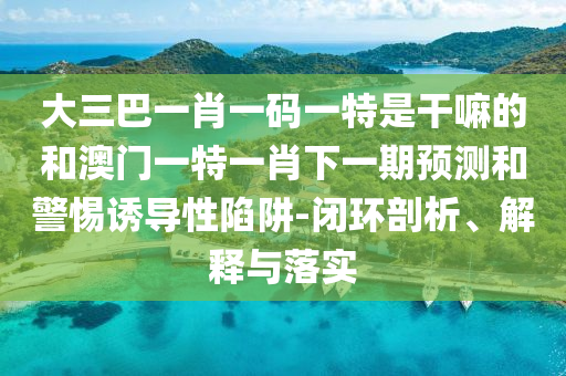 大三巴一肖一碼一特是干嘛的和澳門一特一肖下一期預(yù)測和警惕誘導(dǎo)性陷阱-閉環(huán)剖析、解釋與落實(shí)
