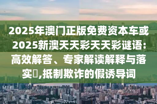 2025年澳門正版免費(fèi)資本車或2025新澳天天彩天天彩謎語:高效解答、專家解讀解釋與落實(shí)?,抵制欺詐的假誘導(dǎo)詞