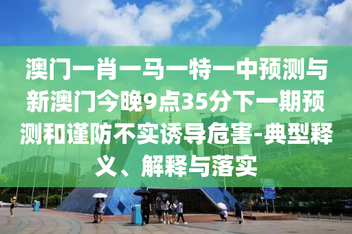 澳門一肖一馬一特一中預(yù)測(cè)與新澳門今晚9點(diǎn)35分下一期預(yù)測(cè)和謹(jǐn)防不實(shí)誘導(dǎo)危害-典型釋義、解釋與落實(shí)