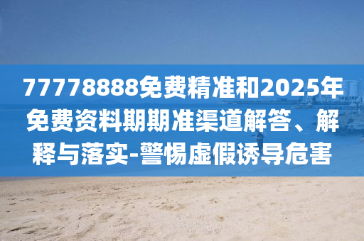 77778888免費(fèi)精準(zhǔn)和2025年免費(fèi)資料期期準(zhǔn)渠道解答、解釋與落實(shí)-警惕虛假誘導(dǎo)危害