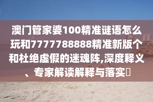 澳門管家婆100精準(zhǔn)謎語怎么玩和7777788888精準(zhǔn)新版?zhèn)€和杜絕虛假的迷魂陣,深度釋義、專家解讀解釋與落實(shí)?