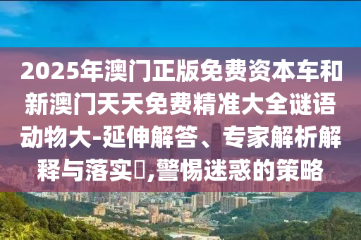 2025年澳門正版免費(fèi)資本車和新澳門天天免費(fèi)精準(zhǔn)大全謎語動(dòng)物大-延伸解答、專家解析解釋與落實(shí)?,警惕迷惑的策略