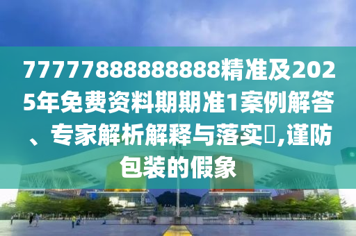 77777888888888精準(zhǔn)及2025年免費(fèi)資料期期準(zhǔn)1案例解答、專家解析解釋與落實(shí)?,謹(jǐn)防包裝的假象