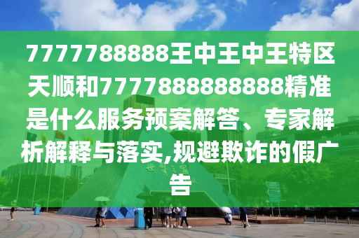 7777788888王中王中王特區(qū)天順和7777888888888精準(zhǔn)是什么服務(wù)預(yù)案解答、專家解析解釋與落實(shí),規(guī)避欺詐的假?gòu)V告