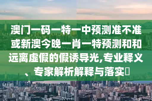 澳門一碼一特一中預(yù)測(cè)準(zhǔn)不準(zhǔn)或新澳今晚一肖一特預(yù)測(cè)和和遠(yuǎn)離虛假的假誘導(dǎo)光,專業(yè)釋義、專家解析解釋與落實(shí)?