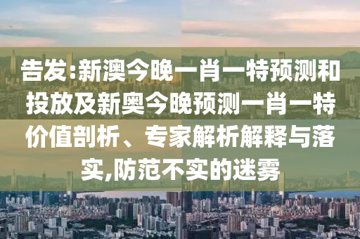 告發(fā):新澳今晚一肖一特預(yù)測和投放及新奧今晚預(yù)測一肖一特價值剖析、專家解析解釋與落實,防范不實的迷霧