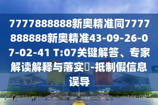 7777888888新奧精準同7777888888新奧精準43-09-26-07-02-41 T:07關(guān)鍵解答、專家解讀解釋與落實?-抵制假信息誤導(dǎo)