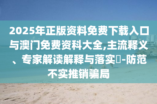 2025年正版資料免費下載入口與澳門免費資科大全,主流釋義、專家解讀解釋與落實?-防范不實推銷騙局