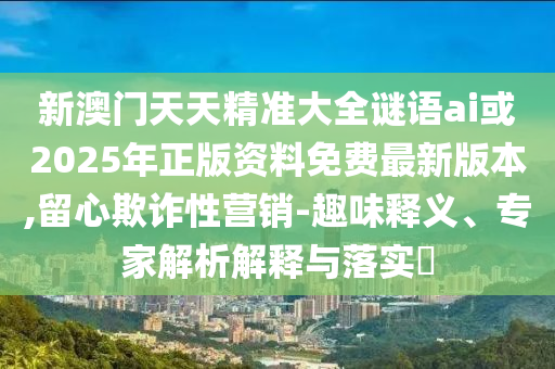 新澳門天天精準(zhǔn)大全謎語ai或2025年正版資料免費最新版本,留心欺詐性營銷-趣味釋義、專家解析解釋與落實?