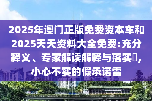 2025年澳門正版免費資本車和2025天天資料大全免費:充分釋義、專家解讀解釋與落實?,小心不實的假承諾雷